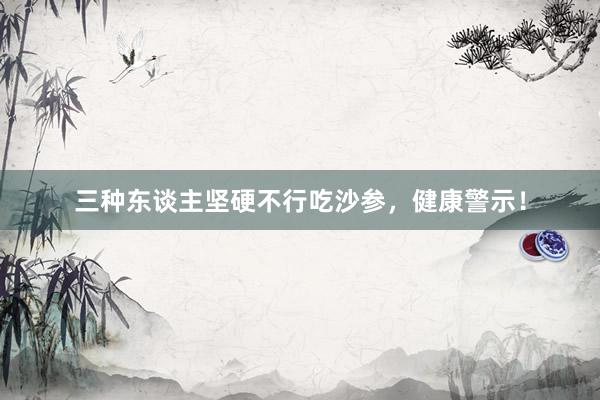 三种东谈主坚硬不行吃沙参，健康警示！