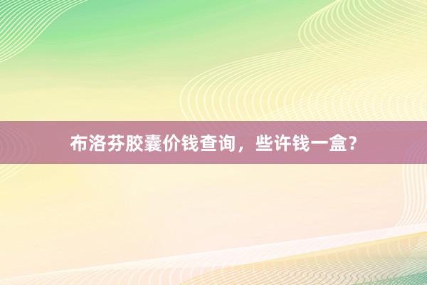 布洛芬胶囊价钱查询，些许钱一盒？